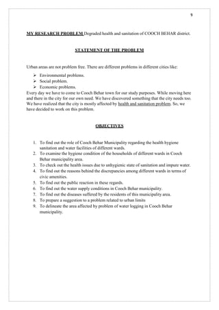 9
MY RESEARCH PROBLEM Degraded health and sanitation of COOCH BEHAR district.
STATEMENT OF THE PROBLEM
Urban areas are not problem free. There are different problems in different cities like:
➢ Environmental problems.
➢ Social problem.
➢ Economic problems.
Every day we have to come to Cooch Behar town for our study purposes. While moving here
and there in the city for our own need. We have discovered something that the city needs too.
We have realized that the city is mostly affected by health and sanitation problem. So, we
have decided to work on this problem.
OBJECTIVES
1. To find out the role of Cooch Behar Municipality regarding the health hygiene
sanitation and water facilities of different wards.
2. To examine the hygiene condition of the households of different wards in Cooch
Behar municipality area.
3. To check out the health issues due to unhygienic state of sanitation and impure water.
4. To find out the reasons behind the discrepancies among different wards in terms of
civic amenities.
5. To find out the public reaction in these regards.
6. To find out the water supply conditions in Cooch Behar municipality.
7. To find out the diseases suffered by the residents of this municipality area.
8. To prepare a suggestion to a problem related to urban limits
9. To delineate the area affected by problem of water logging in Cooch Behar
municipality.
 