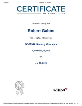 7/15/2020 Certificate of Completion
https://acm.skillport.com/skillportfe/reportCertificateOfCompletion.action?timezone=America/New_York&courseid=CDE$60924:_ss_cca:it_secfndtv_12… 1/1
This is to certify that
Robert Gabos
has completed the course
SECFND: Security Concepts
it_secfndtv_12_enus
on
Jul 15, 2020
 