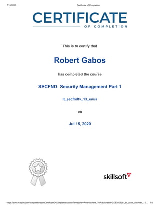 7/15/2020 Certificate of Completion
https://acm.skillport.com/skillportfe/reportCertificateOfCompletion.action?timezone=America/New_York&courseid=CDE$60928:_ss_cca:it_secfndtv_13… 1/1
This is to certify that
Robert Gabos
has completed the course
SECFND: Security Management Part 1
it_secfndtv_13_enus
on
Jul 15, 2020
 