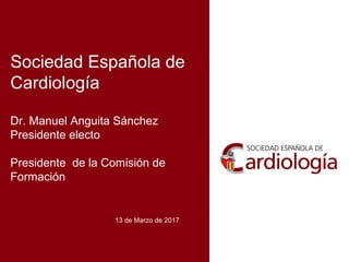 Sociedad Española de
Cardiología
Dr. Manuel Anguita Sánchez
Presidente electo
Presidente de la Comisión de
Formación
13 de Marzo de 2017
 