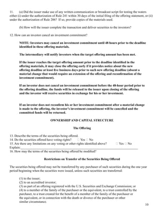 11. (a) Did the issuer m ak e use of 	any written com m unication or broadcast script f or testing 	the waters
either (i) under the authorization of 	Rul e 241 within 30 days of 	the initial 	fil ing 	of 	the offering 	statem ent, or (ii)
under the authorization of 	Rul e 206? If 	so, provide copies of 	the m aterial s used.
(b) How wil l 	the issuer com pl ete the transaction and del iver securities to the investors?
12. How can an investor cancel 	an investm ent com m itm ent?
NOTE: Investors may cancel an investment commitment until 48 hours prior to the deadline
identified in these offering materials.
The intermediary will notify investors when the target offering amount has been met.
If the issuer reaches the target offering amount prior to the deadline identified in the
offering materials, it may close the offering early if it provides notice about the new
offering deadline at least five business days prior to such new offering deadline (absent a
material change that would require an extension of the offering and reconfirmation of the
investment commitment).
If an investor does not cancel an investment commitment before the 48-hour period prior to
the offering deadline, the funds will be released to the issuer upon closing of the offering
and the investor will receive securities in exchange for his or her investment.
If an investor does not reconfirm his or her investment commitment after a material change
is made to the offering, the investor’s investment commitment will be cancelled and the
committed funds will be returned.
OWNERSHIPAND CAPITAL STRUCTURE
The Offering
13. Describe the term s of 	the securities being 	offered.
14. Do the securities offered have voting 	rig hts? 􀆑  Yes 􀆑  No
15. Are there any l im itations on any voting 	or other rig hts identified above? 􀆑  Yes 􀆑  No
Ex pl ain: _________________________________________________________________________
16. How m ay the term s of 	the securities being 	offered be m odified?
Restrictions on Transfer of the Securities Being Offered
The securities being 	offered m ay not be transf erred by any purchaser of 	such securities during 	the one year
period beg inning 	when the securities were issued, unl ess such securities are transf erred: 
(1) to the issuer;
(2) to an accredited investor;
(3) as part of 	an offering 	reg istered with the U.S. Securities and Ex chang e Com m ission; or
(4) to a m em ber of 	the f am il y of 	the purchaser or the equival ent, to a trust control l ed by the
purchaser, to a trust created f or the benefit of 	a m em ber of 	the f am il y of 	the purchaser or
the equival ent, or in connection with the death or divorce of 	the purchaser or other
sim il ar circum stance.
10
 