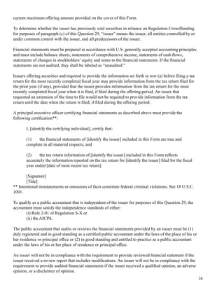 current m ax im um 	offering 	am ount provided on the cover of 	this Form .
To determ ine whether the issuer has previousl y sol d securities in rel iance on Reg ul ation Crowdf unding 
f or purposes of 	parag raph (c) of 	this Question 29, “issuer” m eans the issuer, al l 	entities control l ed by or
under com m on control 	with the issuer, and al l 	predecessors of 	the issuer.
Financial 	statem ents m ust be prepared in accordance with U.S.	g eneral l y accepted accounting 	principl es
and m ust incl ude bal ance sheets, statem ents of 	com prehensive incom e, statem ents of 	cash flows,
statem ents of 	chang es in stock hol ders’ equity and notes to the financial 	statem ents. If 	the financial 
statem ents are not audited, they shal l 	be l abel ed as “unaudited.”
Issuers offering 	securities and required to provide the inf orm ation set f orth in row (a) bef ore fil ing 	a tax 
return f or the m ost recentl y com pl eted fiscal 	year m ay provide inf orm ation f rom 	the tax 	return fil ed f or
the prior year (if 	any), provided that the issuer provides inf orm ation f rom 	the tax 	return f or the m ost
recentl y com pl eted fiscal 	year when it is fil ed, if 	fil ed during 	the offering 	period. An issuer that
requested an ex tension of 	the tim e to fil e woul d not be required to provide inf orm ation f rom 	the tax 
return until 	the date when the return is fil ed, if 	fil ed during 	the offering 	period.
A principal 	ex ecutive officer certif ying 	financial 	statem ents as described above m ust provide the
f ol l owing 	certification**: 
I, [identif y the certif ying 	individual ], certif y that: 
(1) the financial 	statem ents of 	[identif y the issuer] incl uded in this Form 	are true and
com pl ete in al l 	m aterial 	respects; and
(2) the tax 	return inf orm ation of 	[identif y the issuer] incl uded in this Form 	reflects
accuratel y the inf orm ation reported on the tax 	return f or [identif y the issuer] fil ed f or the fiscal 
year ended [date of 	m ost recent tax 	return].
[Sig nature]
[Titl e]
** Intentional 	m isstatem ents or om issions of 	f acts constitute f ederal 	crim inal 	viol ations. See 18 U.S.C.
1001.
To qual if y as a publ ic accountant that is independent of 	the issuer f or purposes of 	this Question 29, the
accountant m ust satisf y the independence standards of 	either: 
(i) Rul e 2-01 of 	Reg ul ation S-X or
(ii) the AICPA.
The publ ic accountant that audits or reviews the financial 	statem ents provided by an issuer m ust be (1)
dul y reg istered and in	g ood standing 	as a certified publ ic accountant under the l aws of 	the pl ace of 	his or
her residence or principal 	office or (2) in	g ood standing 	and entitl ed to practice as a publ ic accountant
under the l aws of 	his or her pl ace of 	residence or principal 	office.
An issuer wil l 	not be in com pl iance with the requirem ent to provide reviewed financial 	statem ent if 	the
issuer received a review report that incl udes m odifications. An issuer wil l 	not be in com pl iance with the
requirem ent to provide audited financial 	statem ents if 	the issuer received a qual ified opinion, an adverse
opinion, or a discl aim er of 	opinion.
16
 