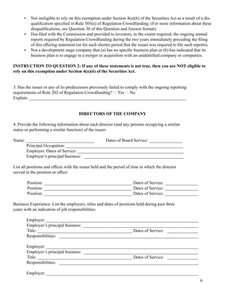 • Not inel ig ibl e to rel y on this ex em ption under Section 4(a)(6) of 	the Securities Act as a resul t of 	a dis-
qual ification specified in Rul e 503(a) of 	Reg ul ation Crowdf unding . (For m ore inf orm ation about these
disqual ifications, see Question 30 of 	this Question and Answer f orm at).
• Has fil ed with the Com m ission and provided to investors, to the ex tent required, the ong oing 	annual 	
reports required by Reg ul ation Crowdf unding 	during 	the two years im m ediatel y preceding 	the fil ing 	
of 	this offering 	statem ent (or f or such shorter period that the issuer was required to fil e such reports).
• Not a devel opm ent stag e com pany that (a) has no specific business pl an or (b) has indicated that its
business pl an is to eng ag e in a m erg er or acquisition with an unidentified com pany or com panies.
INSTRUCTION TO QUESTION 2: If any of these statements is not true, then you are NOT eligible to
rely on this exemption under Section 4(a)(6) of the Securities Act.
3. Has the issuer or any of 	its predecessors previousl y f ail ed to com pl y with the ong oing 	reporting 
requirem ents of 	Rul e 202 of 	Reg ul ation Crowdf unding ? 􀆑  Yes 􀆑  No
Ex pl ain: 	_______________________________________________________________________
DIRECTORS OF THE COMPANY
4. Provide the f ol l owing 	inf orm ation about each director (and any persons occupying 	a sim il ar
status or perf orm ing 	a sim il ar f unction) of 	the issuer: 
Nam e: 	_______________________________	 Dates of 	Board Service: 	_______________
Principal 	Occupation: 	_____________________________________________________
Em pl oyer: 	Dates of 	Service: 	________________________________________________
Em pl oyer’s principal 	business: 			_____________________________________________
List al l 	positions and offices with the issuer hel d and the period of 	tim e in which the director
served in the position or office: 
Position: 	________________________________________ Dates of 	Service: 	_______________
Position: 	________________________________________ Dates of 	Service: 	_______________
Position: 	________________________________________ Dates of 	Service: 	_______________
Business Ex perience: 	List the em pl oyers, titl es and dates of 	positions hel d during 	past three
years with an indication of 	job responsibil ities: 
Em pl oyer: 	_____________________________________________________________________
Em pl oyer’s principal 	business: 		____________________________________________________
Titl e: 	___________________________________________ Dates of 	Service: 			______________
Responsibil ities: 			_______________________________________________________________
Em pl oyer: 	_____________________________________________________________________
Em pl oyer’s principal 	business: 		____________________________________________________
Titl e: 	___________________________________________ Dates of 	Service: 			______________
Responsibil ities: 			_______________________________________________________________
Em pl oyer: 	_____________________________________________________________________
6
 