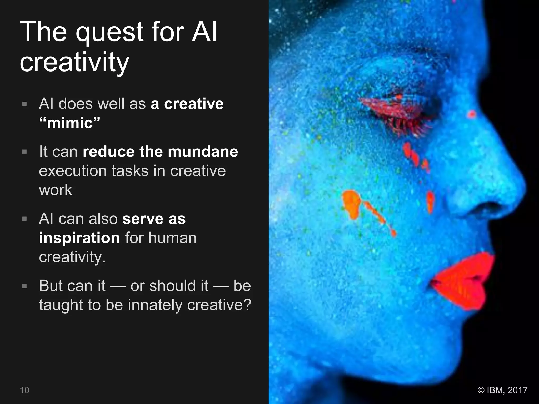 The quest for AI
creativity
 AI does well as a creative
“mimic”
 It can reduce the mundane
execution tasks in creative
work
 AI can also serve as
inspiration for human
creativity.
 But can it — or should it — be
taught to be innately creative?
10 © IBM, 2017
 