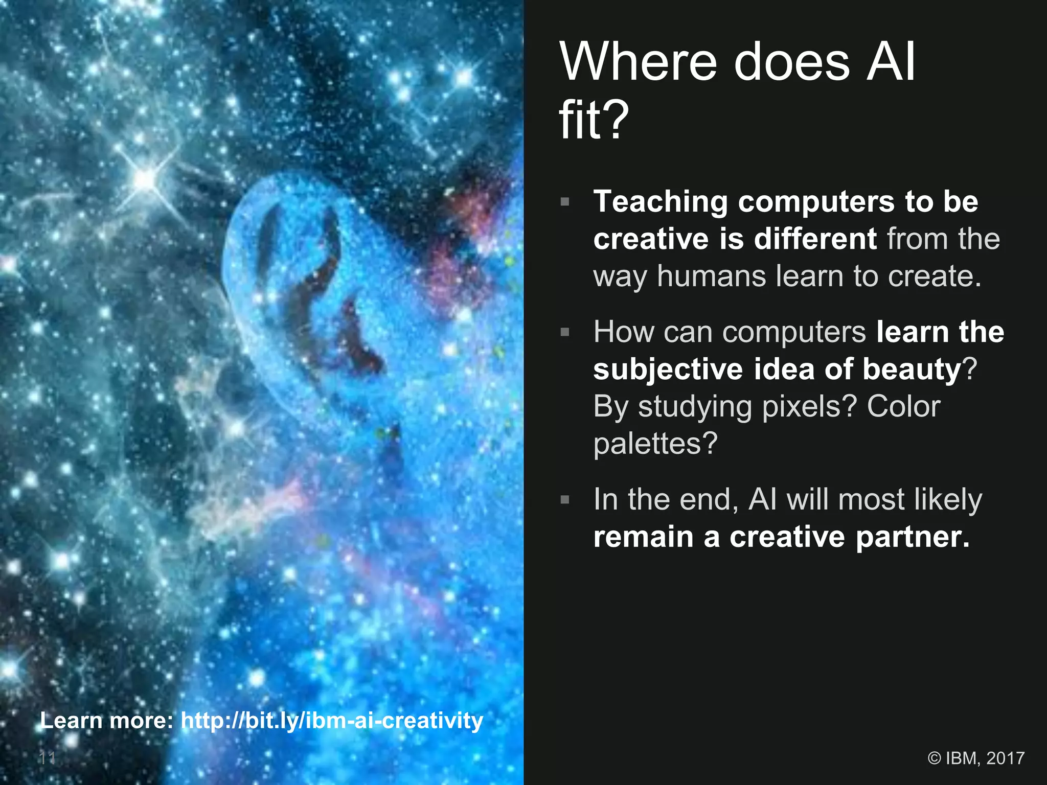 Where does AI
fit?
 Teaching computers to be
creative is different from the
way humans learn to create.
 How can computers learn the
subjective idea of beauty?
By studying pixels? Color
palettes?
 In the end, AI will most likely
remain a creative partner.
Learn more: http://bit.ly/ibm-ai-creativity
11 © IBM, 2017
 