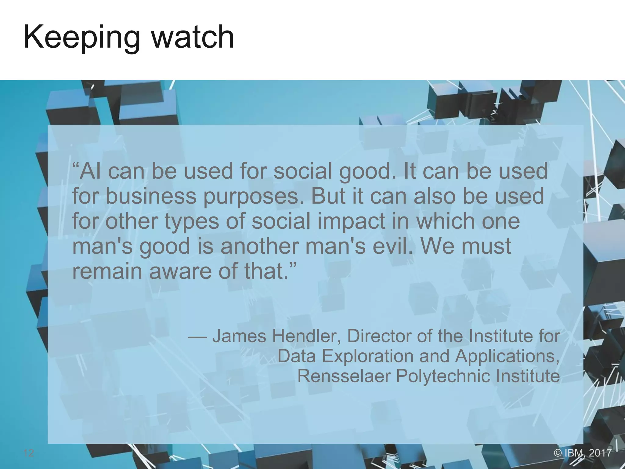 Keeping watch
“AI can be used for social good. It can be used
for business purposes. But it can also be used
for other types of social impact in which one
man's good is another man's evil. We must
remain aware of that.”
— James Hendler, Director of the Institute for
Data Exploration and Applications,
Rensselaer Polytechnic Institute
12 © IBM, 2017
 