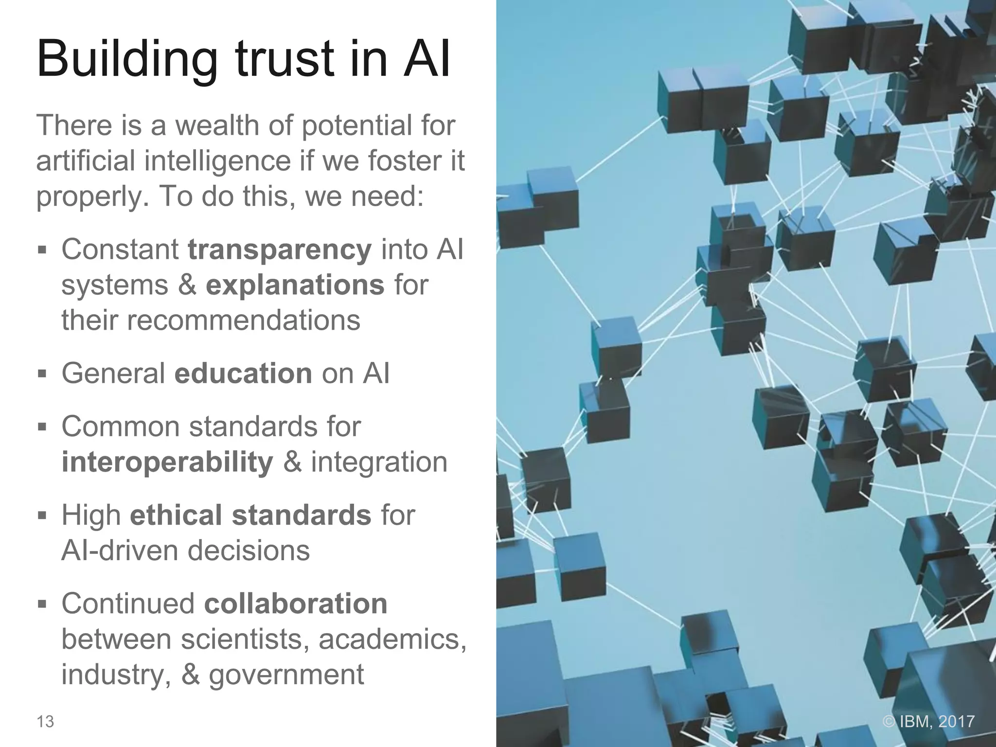 Building trust in AI
There is a wealth of potential for
artificial intelligence if we foster it
properly. To do this, we need:
 Constant transparency into AI
systems & explanations for
their recommendations
 General education on AI
 Common standards for
interoperability & integration
 High ethical standards for
AI-driven decisions
 Continued collaboration
between scientists, academics,
industry, & government
13 © IBM, 2017
 