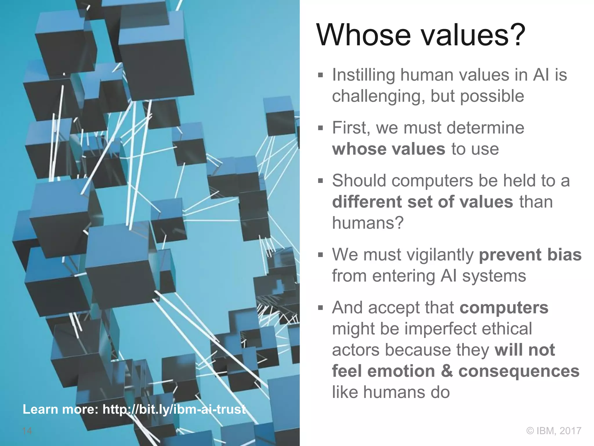 Whose values?
 Instilling human values in AI is
challenging, but possible
 First, we must determine
whose values to use
 Should computers be held to a
different set of values than
humans?
 We must vigilantly prevent bias
from entering AI systems
 And accept that computers
might be imperfect ethical
actors because they will not
feel emotion & consequences
like humans do
Learn more: http://bit.ly/ibm-ai-trust
14 © IBM, 2017
 
