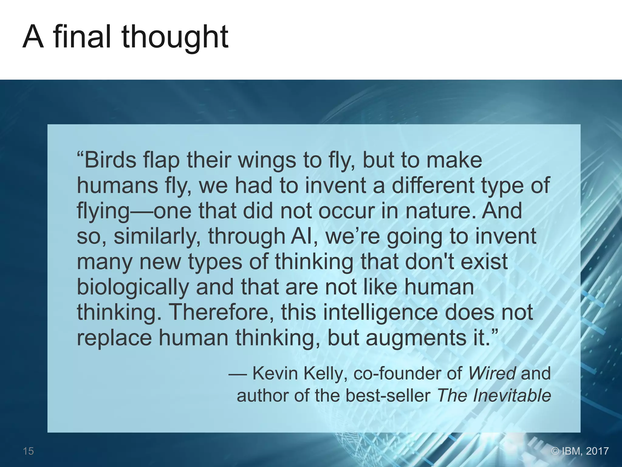 A final thought
“Birds flap their wings to fly, but to make
humans fly, we had to invent a different type of
flying—one that did not occur in nature. And
so, similarly, through AI, we’re going to invent
many new types of thinking that don't exist
biologically and that are not like human
thinking. Therefore, this intelligence does not
replace human thinking, but augments it.”
— Kevin Kelly, co-founder of Wired and
author of the best-seller The Inevitable
15 © IBM, 2017
 