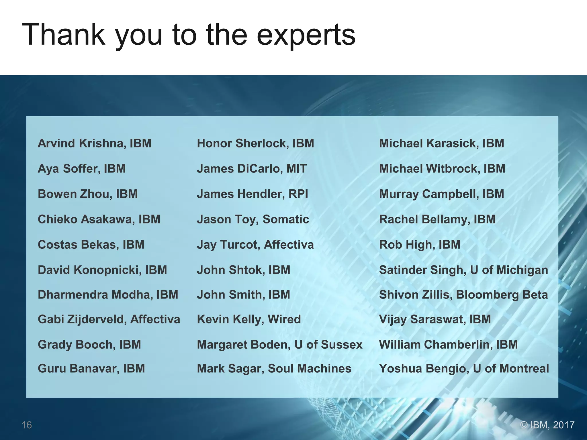 Thank you to the experts
Arvind Krishna, IBM Honor Sherlock, IBM Michael Karasick, IBM
Aya Soffer, IBM James DiCarlo, MIT Michael Witbrock, IBM
Bowen Zhou, IBM James Hendler, RPI Murray Campbell, IBM
Chieko Asakawa, IBM Jason Toy, Somatic Rachel Bellamy, IBM
Costas Bekas, IBM Jay Turcot, Affectiva Rob High, IBM
David Konopnicki, IBM John Shtok, IBM Satinder Singh, U of Michigan
Dharmendra Modha, IBM John Smith, IBM Shivon Zillis, Bloomberg Beta
Gabi Zijderveld, Affectiva Kevin Kelly, Wired Vijay Saraswat, IBM
Grady Booch, IBM Margaret Boden, U of Sussex William Chamberlin, IBM
Guru Banavar, IBM Mark Sagar, Soul Machines Yoshua Bengio, U of Montreal
16 © IBM, 2017
 