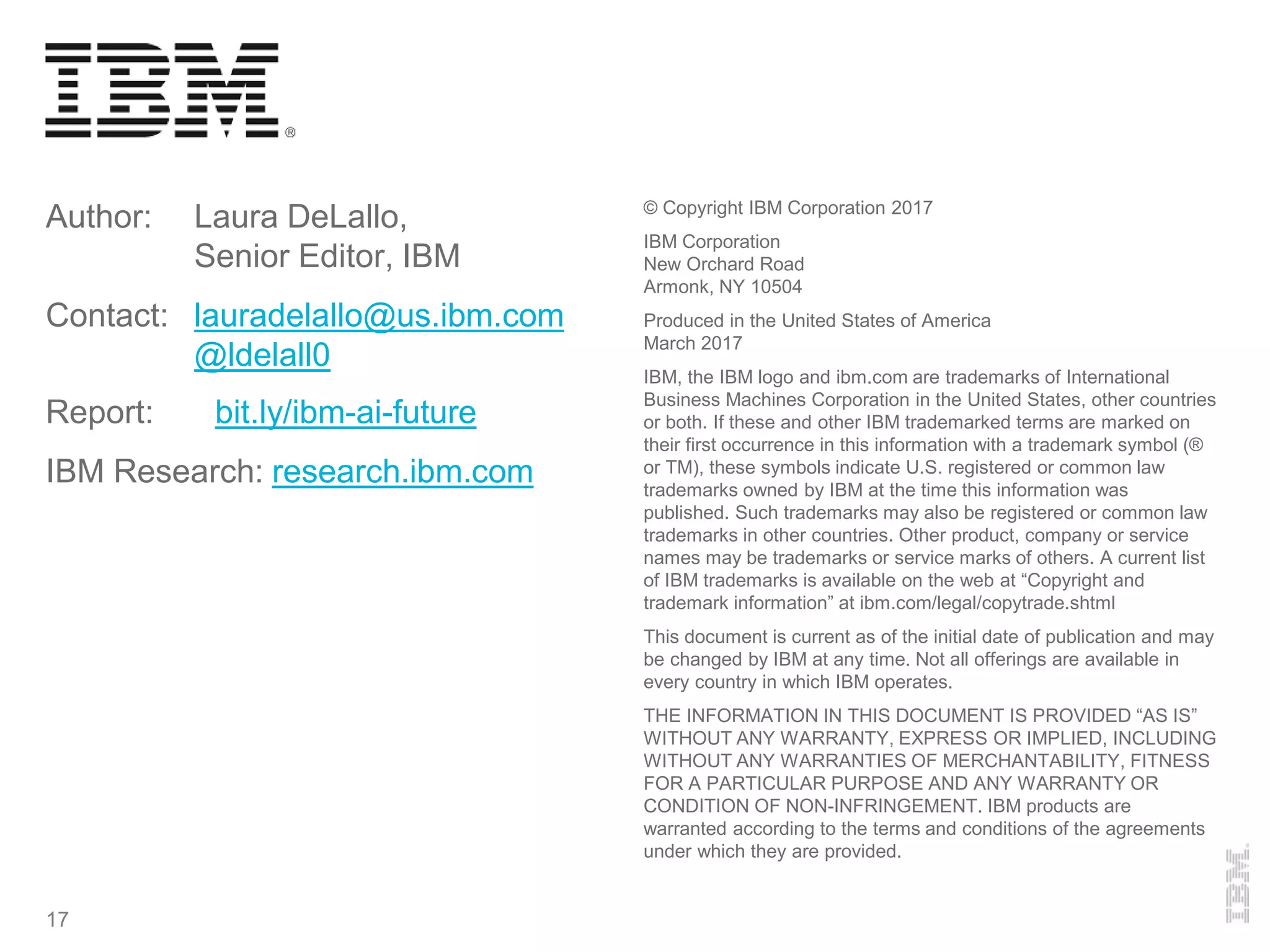 Author: Laura DeLallo,
Senior Editor, IBM
Contact: lauradelallo@us.ibm.com
@ldelall0
Report: bit.ly/ibm-ai-future
IBM Research: research.ibm.com
© Copyright IBM Corporation 2017
IBM Corporation
New Orchard Road
Armonk, NY 10504
Produced in the United States of America
March 2017
IBM, the IBM logo and ibm.com are trademarks of International
Business Machines Corporation in the United States, other countries
or both. If these and other IBM trademarked terms are marked on
their first occurrence in this information with a trademark symbol (®
or TM), these symbols indicate U.S. registered or common law
trademarks owned by IBM at the time this information was
published. Such trademarks may also be registered or common law
trademarks in other countries. Other product, company or service
names may be trademarks or service marks of others. A current list
of IBM trademarks is available on the web at “Copyright and
trademark information” at ibm.com/legal/copytrade.shtml
This document is current as of the initial date of publication and may
be changed by IBM at any time. Not all offerings are available in
every country in which IBM operates.
THE INFORMATION IN THIS DOCUMENT IS PROVIDED “AS IS”
WITHOUT ANY WARRANTY, EXPRESS OR IMPLIED, INCLUDING
WITHOUT ANY WARRANTIES OF MERCHANTABILITY, FITNESS
FOR A PARTICULAR PURPOSE AND ANY WARRANTY OR
CONDITION OF NON-INFRINGEMENT. IBM products are
warranted according to the terms and conditions of the agreements
under which they are provided.
17
 