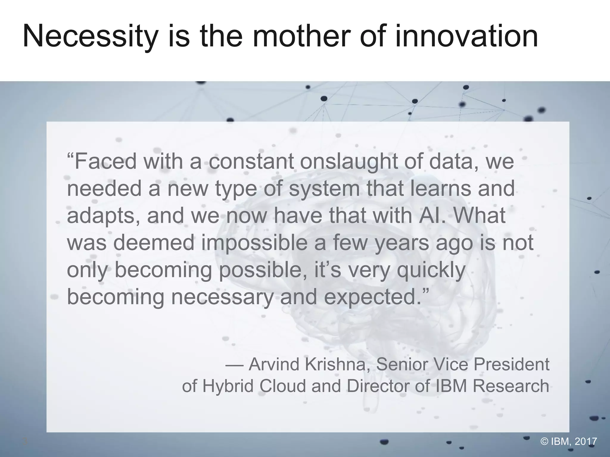 Necessity is the mother of innovation
“Faced with a constant onslaught of data, we
needed a new type of system that learns and
adapts, and we now have that with AI. What
was deemed impossible a few years ago is not
only becoming possible, it’s very quickly
becoming necessary and expected.”
— Arvind Krishna, Senior Vice President
of Hybrid Cloud and Director of IBM Research
© IBM, 20173
 