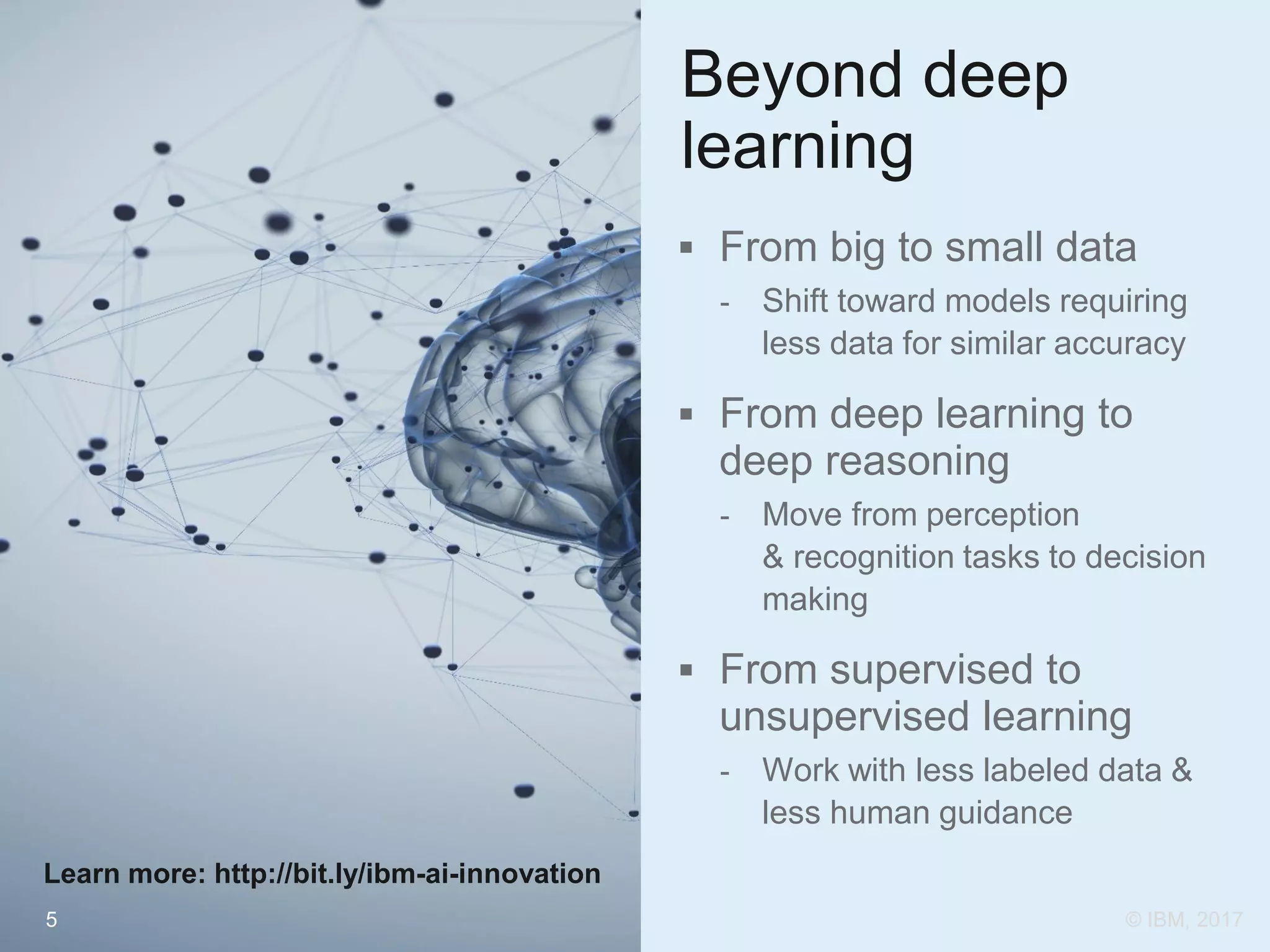5
Beyond deep
learning
 From big to small data
- Shift toward models requiring
less data for similar accuracy
 From deep learning to
deep reasoning
- Move from perception
& recognition tasks to decision
making
 From supervised to
unsupervised learning
- Work with less labeled data &
less human guidance
Learn more: http://bit.ly/ibm-ai-innovation
© IBM, 2017
 