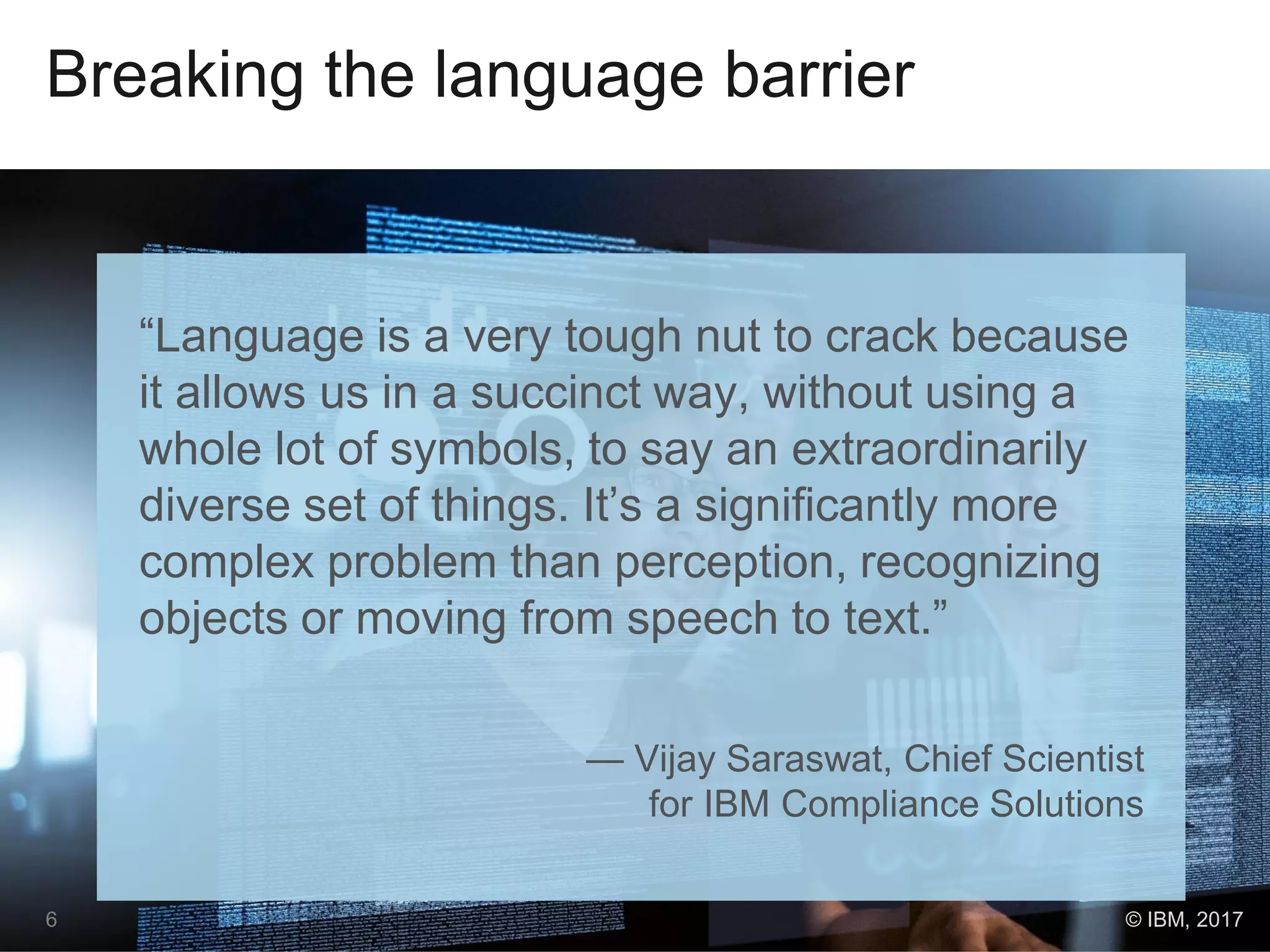 Breaking the language barrier
“Language is a very tough nut to crack because
it allows us in a succinct way, without using a
whole lot of symbols, to say an extraordinarily
diverse set of things. It’s a significantly more
complex problem than perception, recognizing
objects or moving from speech to text.”
— Vijay Saraswat, Chief Scientist
for IBM Compliance Solutions
6 © IBM, 2017
 
