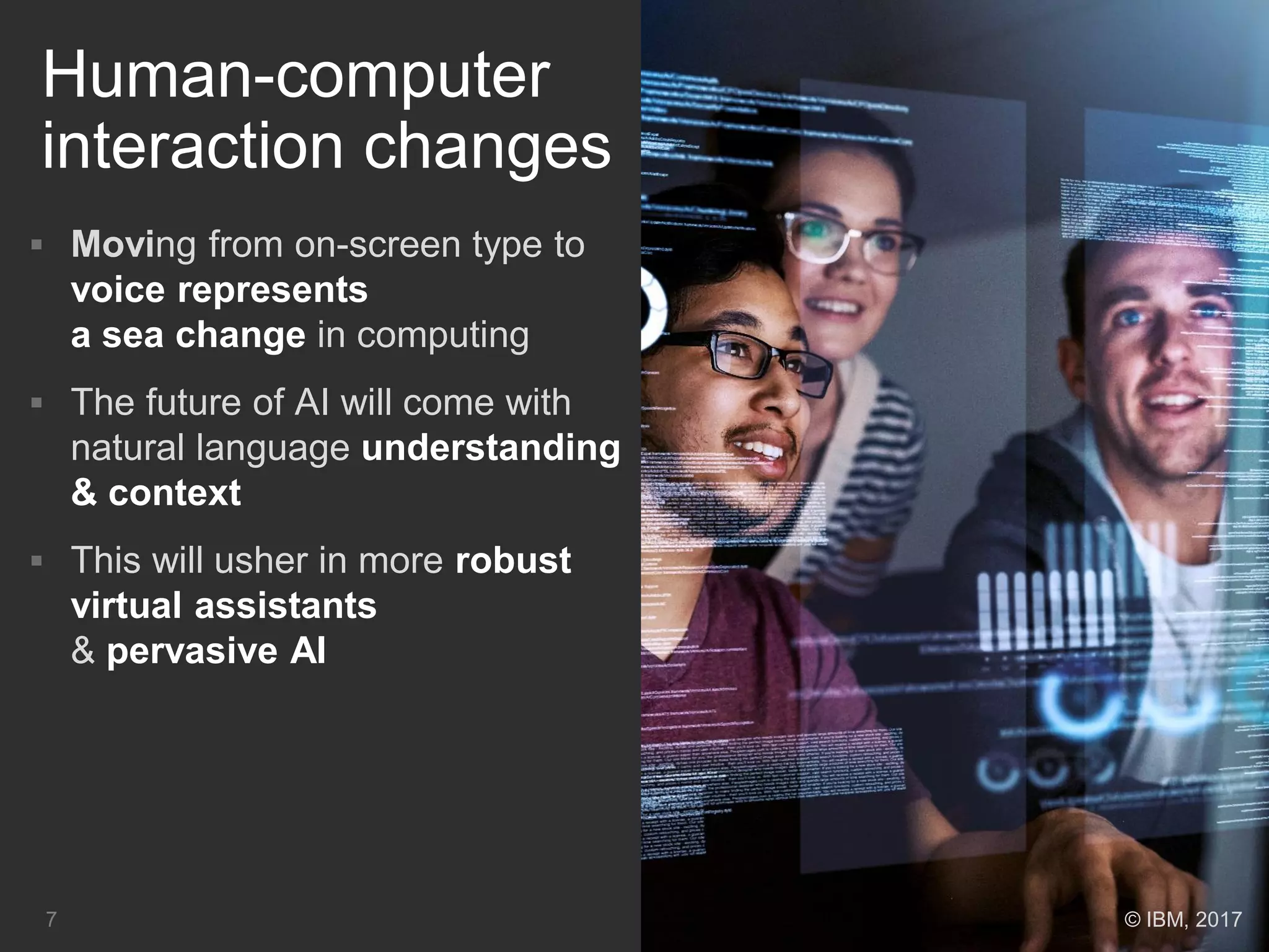 Human-computer
interaction changes
 Moving from on-screen type to
voice represents
a sea change in computing
 The future of AI will come with
natural language understanding
& context
 This will usher in more robust
virtual assistants
& pervasive AI
7 © IBM, 2017
 