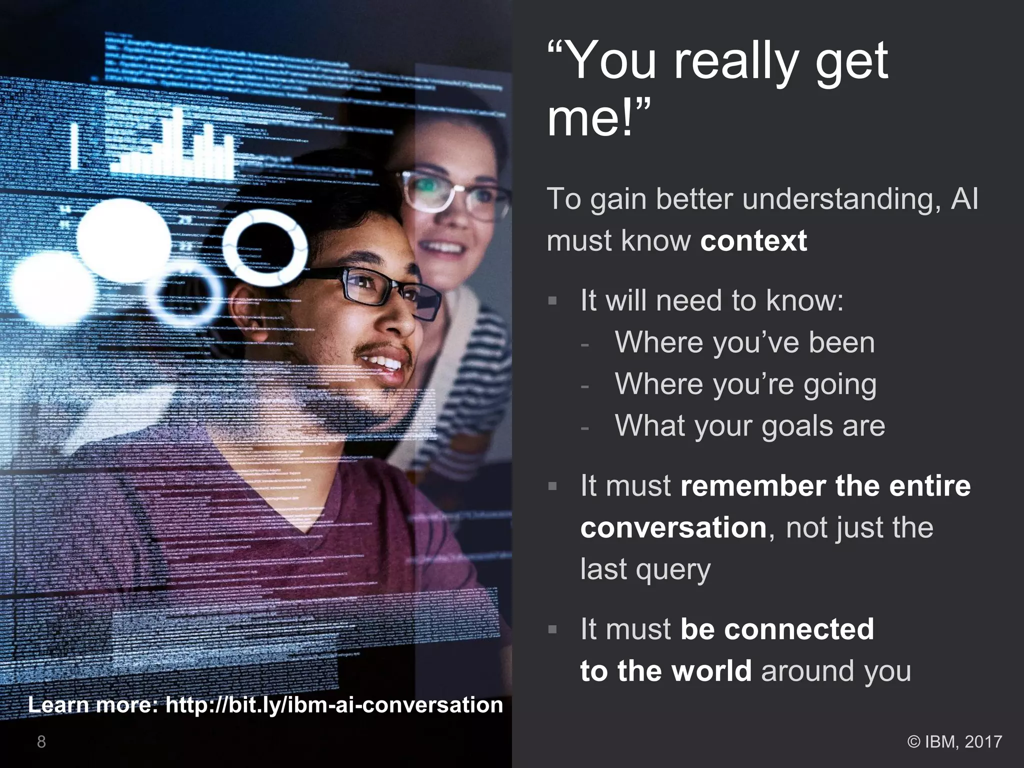 “You really get
me!”
To gain better understanding, AI
must know context
 It will need to know:
- Where you’ve been
- Where you’re going
- What your goals are
 It must remember the entire
conversation, not just the
last query
 It must be connected
to the world around you
8
Learn more: http://bit.ly/ibm-ai-conversation
© IBM, 2017
 