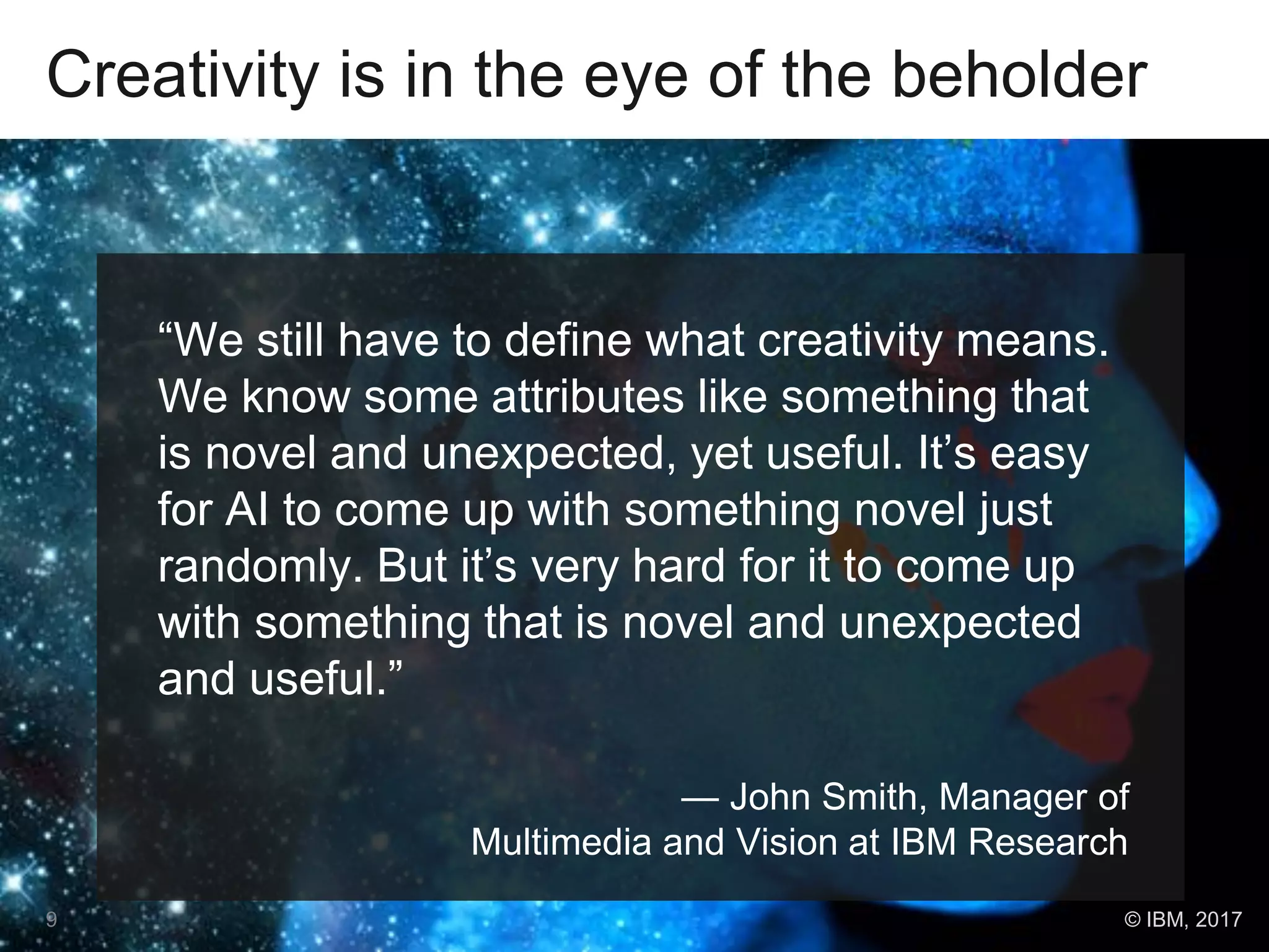 Creativity is in the eye of the beholder
“We still have to define what creativity means.
We know some attributes like something that
is novel and unexpected, yet useful. It’s easy
for AI to come up with something novel just
randomly. But it’s very hard for it to come up
with something that is novel and unexpected
and useful.”
— John Smith, Manager of
Multimedia and Vision at IBM Research
9 © IBM, 2017
 