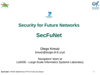 Security for Future Networks

                                         SecFuNet

                                              Diego Kreutz
                                        kreutz@lasige.di.fc.ul.pt

                                  Navigators' team at
                  LaSIGE - Large-Scale Informatics Systems Laboratory


SecFuNet: STREP 288349 from FP7-ICT-2011-EU-Brazil                      1
 