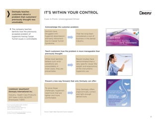 From the SALES EXECUTIVE COUNCIL®
of the SALES, MARKETING,
AND COMMUNICATIONS PRACTICE
www.sec.executiveboard.com
© 2012 The Corporate Executive Board Company.
All Rights Reserved. SEC2936212SYN
31
• Easy application and splatter-free
• Optimum blend of polishing and c
excellent stain removal
3
mem nt.3
NearlyNearlyNNearly
ononnnee-e-e-thththt iirirddd
y
of dental health professifessionals citee
mumuscsculoskeletal diisos rdrderrss
as the reason for
eaarlrlyy reetitireer
– Burke FJT et al. Br Dent J.
mm
IT’S WITHIN YOUR CONTROL
Case in Point: Unrecognized Driver
Dentsply teaches
customers about a
problem that customers’
previously thought was
unsolvable.
■ The company teaches
dentists how the previously
accepted problem of
hygienists having Carpel
Tunnel issues is controllable.
COMPANY SNAPSHOT
Dentsply International Inc.
Industry: Health Care Products
2011 Sales (USD): $2,537M
Employees: 11,800
Source: Cargill; Sales Executive Council research.
Acknowledge the customer problem:
Dentists have
struggled with
hygienist absenteeism
and early retirement
due to Carpal Tunnel
Syndrome.
That has long been
considered a cost of
business in the dental
industry.
Teach customers how the problem is more manageable than
previously thought:
While most dentists
believe such wrist
conditions are
unavoidable, in
most cases, they are
preventable.
Recent studies have
demonstrated that a
very speciﬁc cause: the
weight and ergonomics
of the instruments
hygienists use.
Present a new way forward, that only Dentsply can offer:
To solve these
challenges, hygienists
need tools that are
lighter and more
comfortable.
Only Dentsply offers
ergonomically correct
and light enough
dental tools.
g g f
A lightweight hygiene
handpiece system designed
with your comfort in mind
NEW Midwest®
RDH®
Featherweight Hose
• Designed to work exclusively with the
Midwest®
RDH®
Hygienist Handpiece
• Reduces cord drag
• Improves user comfort
with ergonomic design
Unmatched lightness
in the palm of your hand
 