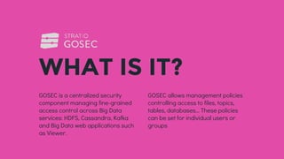 GOSEC is a centralized security
component managing fine-grained
access control across Big Data
services: HDFS, Cassandra, Kafka
and Big Data web applications such
as Viewer.
WHAT IS IT?
GOSEC allows management policies
controlling access to files, topics,
tables, databases… These policies
can be set for individual users or
groups
 