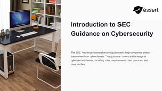 Introduction to SEC
Guidance on Cybersecurity
The SEC has issued comprehensive guidance to help companies protect
themselves from cyber threats. This guidance covers a wide range of
cybersecurity issues, including rules, requirements, best practices, and
case studies.
 