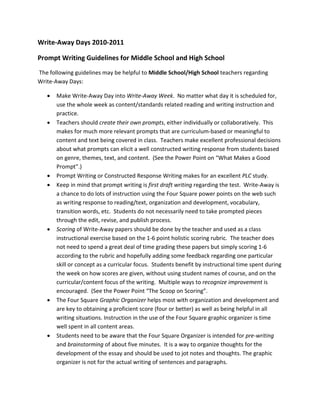 Write-Away Days 2010-2011

Prompt Writing Guidelines for Middle School and High School
The following guidelines may be helpful to Middle School/High School teachers regarding
Write-Away Days:

   •   Make Write-Away Day into Write-Away Week. No matter what day it is scheduled for,
       use the whole week as content/standards related reading and writing instruction and
       practice.
   •   Teachers should create their own prompts, either individually or collaboratively. This
       makes for much more relevant prompts that are curriculum-based or meaningful to
       content and text being covered in class. Teachers make excellent professional decisions
       about what prompts can elicit a well constructed writing response from students based
       on genre, themes, text, and content. (See the Power Point on “What Makes a Good
       Prompt”.)
   •   Prompt Writing or Constructed Response Writing makes for an excellent PLC study.
   •   Keep in mind that prompt writing is first draft writing regarding the test. Write-Away is
       a chance to do lots of instruction using the Four Square power points on the web such
       as writing response to reading/text, organization and development, vocabulary,
       transition words, etc. Students do not necessarily need to take prompted pieces
       through the edit, revise, and publish process.
   •   Scoring of Write-Away papers should be done by the teacher and used as a class
       instructional exercise based on the 1-6 point holistic scoring rubric. The teacher does
       not need to spend a great deal of time grading these papers but simply scoring 1-6
       according to the rubric and hopefully adding some feedback regarding one particular
       skill or concept as a curricular focus. Students benefit by instructional time spent during
       the week on how scores are given, without using student names of course, and on the
       curricular/content focus of the writing. Multiple ways to recognize improvement is
       encouraged. (See the Power Point “The Scoop on Scoring”.
   •   The Four Square Graphic Organizer helps most with organization and development and
       are key to obtaining a proficient score (four or better) as well as being helpful in all
       writing situations. Instruction in the use of the Four Square graphic organizer is time
       well spent in all content areas.
   •   Students need to be aware that the Four Square Organizer is intended for pre-writing
       and brainstorming of about five minutes. It is a way to organize thoughts for the
       development of the essay and should be used to jot notes and thoughts. The graphic
       organizer is not for the actual writing of sentences and paragraphs.
 