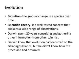 Evolution
• Evolution- the gradual change in a species over
time.
• Scientific Theory- is a well-tested concept that
explains a wide range of observations.
• Darwin spent 20 years consulting and gathering
other information from other scientist.
• Darwin knew that evolution had occurred on the
Galapagos Islands, but he didn’t know how the
processed had occurred.
 