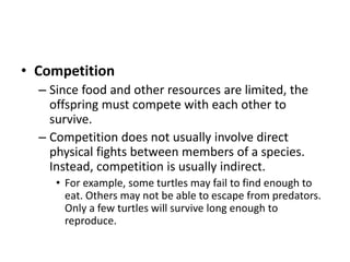 • Competition
– Since food and other resources are limited, the
offspring must compete with each other to
survive.
– Competition does not usually involve direct
physical fights between members of a species.
Instead, competition is usually indirect.
• For example, some turtles may fail to find enough to
eat. Others may not be able to escape from predators.
Only a few turtles will survive long enough to
reproduce.
 
