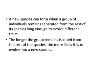 • A new species can form when a group of
individuals remains separated from the rest of
its species long enough to evolve different
traits.
• The longer the group remains isolated from
the rest of the species, the more likely it is to
evolve into a new species.
 