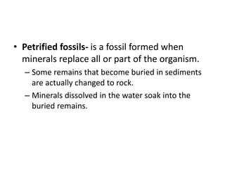 • Petrified fossils- is a fossil formed when
minerals replace all or part of the organism.
– Some remains that become buried in sediments
are actually changed to rock.
– Minerals dissolved in the water soak into the
buried remains.
 
