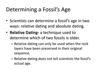 Determining a Fossil’s Age
• Scientists can determine a fossil’s age in two
ways: relative dating and absolute dating.
• Relative Dating- a technique used to
determine which of two fossils is older.
– Relative dating can only be used when the rock
layers have been preserved in their original
sequence.
– Relative dating does not tell scientists the fossil’s
actual age.
 
