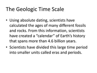 The Geologic Time Scale
• Using absolute dating, scientists have
calculated the ages of many different fossils
and rocks. From this information, scientists
have created a “calendar” of Earth’s history
that spans more than 4.6 billion years.
• Scientists have divided this large time period
into smaller units called eras and periods.
 