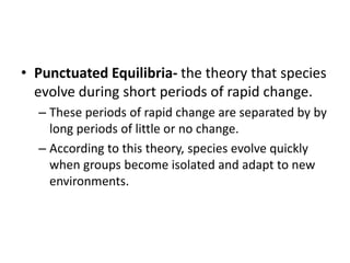 • Punctuated Equilibria- the theory that species
evolve during short periods of rapid change.
– These periods of rapid change are separated by by
long periods of little or no change.
– According to this theory, species evolve quickly
when groups become isolated and adapt to new
environments.
 