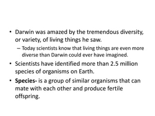 • Darwin was amazed by the tremendous diversity,
or variety, of living things he saw.
– Today scientists know that living things are even more
diverse than Darwin could ever have imagined.
• Scientists have identified more than 2.5 million
species of organisms on Earth.
• Species- is a group of similar organisms that can
mate with each other and produce fertile
offspring.
 