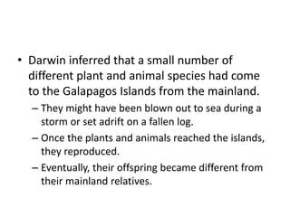 • Darwin inferred that a small number of
different plant and animal species had come
to the Galapagos Islands from the mainland.
– They might have been blown out to sea during a
storm or set adrift on a fallen log.
– Once the plants and animals reached the islands,
they reproduced.
– Eventually, their offspring became different from
their mainland relatives.
 