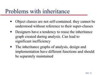 Problems with inheritance Object classes are not self-contained. they cannot be understood without reference to their super-classes Designers have a tendency to reuse the inheritance graph created during analysis. Can lead to significant inefficiency The inheritance graphs of analysis, design and implementation have different functions and should be separately maintained 