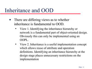 Inheritance and OOD There are differing views as to whether  inheritance is fundamental to OOD. View 1. Identifying the inheritance hierarchy or network is a fundamental part of object-oriented design. Obviously this can only be implemented using an OOPL. View 2. Inheritance is a useful implementation concept which allows reuse of attribute and operation definitions. Identifying an inheritance hierarchy at the design stage places unnecessary restrictions on the implementation 
