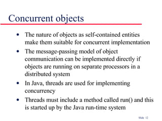 Concurrent objects The nature of objects as self-contained entities  make them suitable for concurrent implementation The message-passing model of object  communication can be implemented directly if  objects are running on separate processors in a  distributed system In Java, threads are used for implementing concurrency Threads must include a method called run() and this is started up by the Java run-time system 