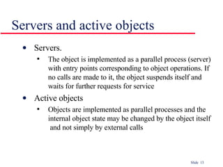 Servers and active objects Servers.  The object is implemented as a parallel process (server) with entry points corresponding to object operations. If no calls are made to it, the object suspends itself and waits for further requests for service Active objects Objects are implemented as parallel processes and the  internal object state may be changed by the object itself  and not simply by external calls 