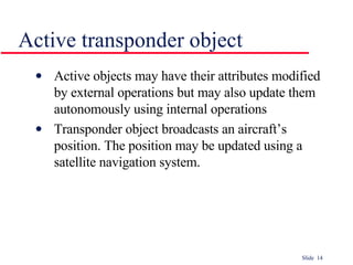 Active transponder object Active objects may have their attributes modified by external operations but may also update them autonomously using internal operations Transponder object broadcasts an aircraft’s position. The position may be updated using a satellite navigation system.  