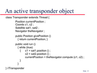 An active transponder object class Transponder extends Thread { Position currentPosition ; Coords c1, c2 ; Satellite sat1, sat2 ; Navigator theNavigator ; public Position givePosition ()   { return currentPosition; } public void run ()   { while (true)   {  c1 = sat1.position () ; c2 = sat2.position () ; currentPosition = theNavigator.compute (c1, c2) ;   }   } } //Transponder 