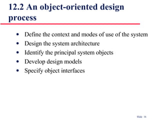 12.2 An object-oriented design process Define the context and modes of use of the system Design the system architecture Identify the principal system objects Develop design models Specify object interfaces 