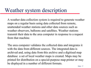 Weather system description A weather data collection system is required to generate weather maps on a regular basis using data collected from remote, unattended weather stations and other data sources such as weather observers, balloons and satellites. Weather stations transmit their data to the area computer in response to a request from that machine. The area computer validates the collected data and integrates it with the data from different sources. The integrated data is archived and, using data from this archive and a digitised map database  a set of local weather maps is created. Maps may be printed for distribution on a special-purpose map printer or may be displayed in a number of different formats. 