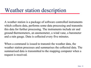 Weather station description A weather station is a package of software controlled instruments which collects data, performs some data processing and transmits this data for further processing. The instruments include air and ground thermometers, an anemometer, a wind vane, a barometer and a rain gauge. Data is collected every five minutes.  When a command is issued to transmit the weather data, the weather station processes and summarises the collected data. The summarised data is transmitted to the mapping computer when a request is received. 