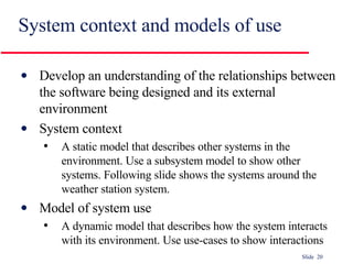 System context and models of use Develop an understanding of the relationships between the software being designed and its external environment System context A static model that describes other systems in the environment. Use a subsystem model to show other systems. Following slide shows the systems around the weather station system. Model of system use A dynamic model that describes how the system interacts with its environment. Use use-cases to show interactions 