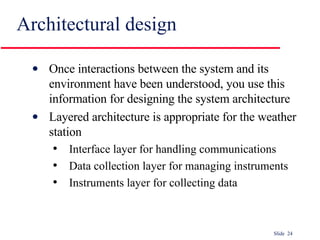 Architectural design Once interactions between the system and its environment have been understood, you use this information for designing the system architecture Layered architecture is appropriate for the weather station Interface layer for handling communications Data collection layer for managing instruments Instruments layer for collecting data 