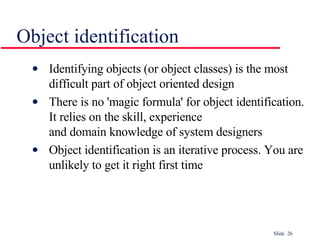 Object identification Identifying objects (or object classes) is the most difficult part of object oriented design There is no 'magic formula' for object identification. It relies on the skill, experience  and domain knowledge of system designers Object identification is an iterative process. You are unlikely to get it right first time 