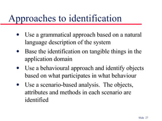 Approaches to identification Use a grammatical approach based on a natural language description of the system  Base the identification on tangible things in the application domain Use a behavioural approach and identify objects based on what participates in what behaviour Use a scenario-based analysis.  The objects, attributes and methods in each scenario are identified 