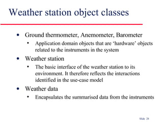 Weather station object classes Ground thermometer, Anemometer, Barometer Application domain objects that are ‘hardware’ objects related to the instruments in the system Weather station The basic interface of the weather station to its environment. It therefore reflects the interactions identified in the use-case model Weather data Encapsulates the summarised data from the instruments 