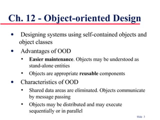 Ch. 12 - Object-oriented Design Designing systems using self-contained objects and object classes Advantages of OOD Easier maintenance . Objects may be understood as stand-alone entities Objects are appropriate  reusable  components Characteristics of OOD Shared data areas are eliminated. Objects communicate by message passing Objects may be distributed and may execute sequentially or in parallel 